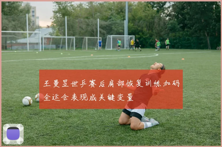 王曼昱世乒赛后肩部恢复训练加码全运会表现成关键变量