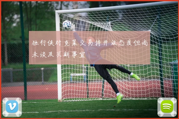 独行侠对克莱交易持开放态度但尚未谈及买断事宜