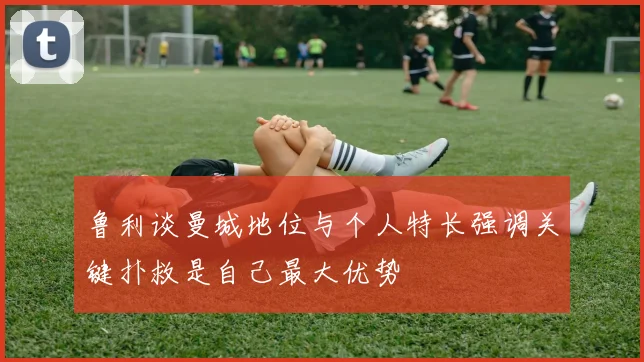 鲁利谈曼城地位与个人特长强调关键扑救是自己最大优势