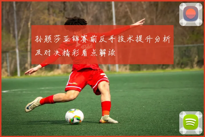 孙颖莎亚锦赛前反手技术提升分析及对决精彩看点解读