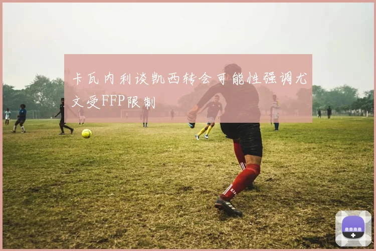 卡瓦内利谈凯西转会可能性强调尤文受FFP限制