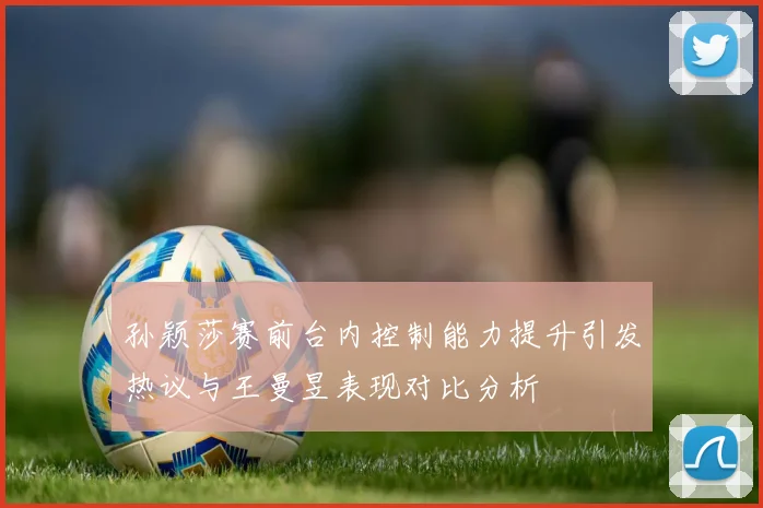 孙颖莎赛前台内控制能力提升引发热议与王曼昱表现对比分析
