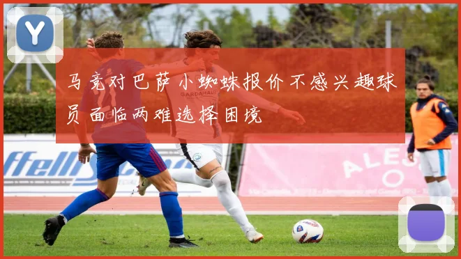 马竞对巴萨小蜘蛛报价不感兴趣球员面临两难选择困境