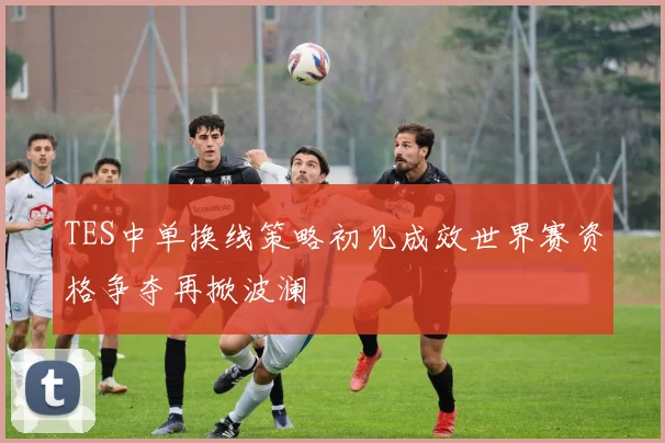 TES中单换线策略初见成效世界赛资格争夺再掀波澜