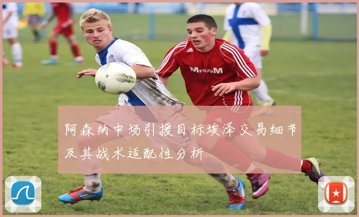阿森纳中场引援目标埃泽交易细节及其战术适配性分析