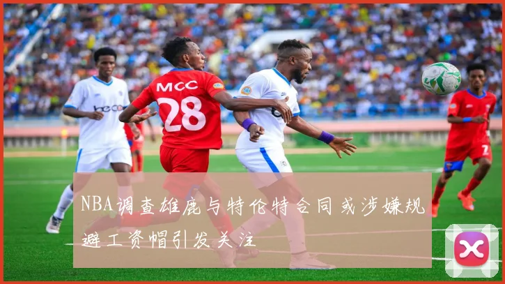 NBA调查雄鹿与特伦特合同或涉嫌规避工资帽引发关注