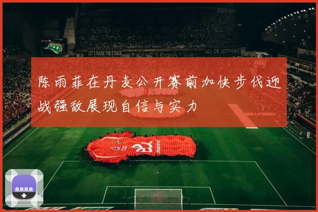 陈雨菲在丹麦公开赛前加快步伐迎战强敌展现自信与实力